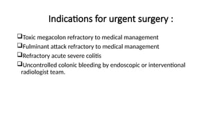 Indications for urgent surgery :
Toxic megacolon refractory to medical management
Fulminant attack refractory to medical management
Refractory acute severe colitis
Uncontrolled colonic bleeding by endoscopic or interventional
radiologist team.
 