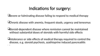 Indications for surgery:

Severe or fulminating disease failing to respond to medical therapy

Chronic disease with anemia, frequent stools, urgency and tenesmus

Steroid-dependent disease where remission cannot be maintained
without substantial doses of steroids with harmful side effects

Intolerance or side effects of medical therapy required to control the
disease, e.g. steroid psychosis, azathioprine induced pancreatitis
 ●
 