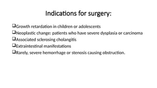 Indications for surgery:
Growth retardation in children or adolescents
Neoplastic change: patients who have severe dysplasia or carcinoma
Associated sclerosing cholangitis
Extraintestinal manifestations
Rarely, severe hemorrhage or stenosis causing obstruction.
 
