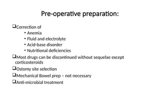 Pre-operative preparation:
Correction of
• Anemia
• Fluid and electrolyte
• Acid-base disorder
• Nutritional deficiencies
Most drugs can be discontinued without sequelae except
corticosteroids
Ostomy site selection
Mechanical Bowel prep – not necessary
Anti-microbial treatment
 