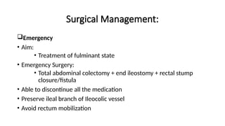 Surgical Management:
Emergency
• Aim:
• Treatment of fulminant state
• Emergency Surgery:
• Total abdominal colectomy + end ileostomy + rectal stump
closure/fistula
• Able to discontinue all the medication
• Preserve ileal branch of Ileocolic vessel
• Avoid rectum mobilization
 