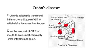 Crohn’s disease:
Chronic ,Idiopathic transmural
inflammatory disease of GIT for
which definitive cause is unknown.
Involve any part of GIT from
mouth to anus, most commonly
small intestine and colon.
 