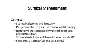 Surgical Management:
Elective:
• Subtotal colectomy and Ileostomy
• Pan-proctocolectomy and permanent end-ileostomy
• Restorative proctocolectomy with Ileal pouch-anal
anastomosis(IPAA)
• Sub-total colectomy and ileorectal anastomosis(IRA)
• Segmental Colectomy(Crohn’s Colitis only)
 
