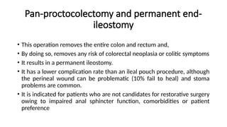 Pan-proctocolectomy and permanent end-
ileostomy
• This operation removes the entire colon and rectum and,
• By doing so, removes any risk of colorectal neoplasia or colitic symptoms
• It results in a permanent ileostomy.
• It has a lower complication rate than an ileal pouch procedure, although
the perineal wound can be problematic (10% fail to heal) and stoma
problems are common.
• It is indicated for patients who are not candidates for restorative surgery
owing to impaired anal sphincter function, comorbidities or patient
preference
 