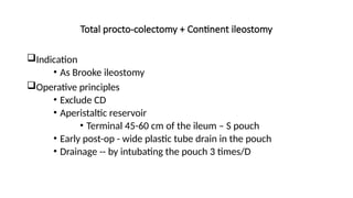 Total procto-colectomy + Continent ileostomy
Indication
• As Brooke ileostomy
Operative principles
• Exclude CD
• Aperistaltic reservoir
• Terminal 45-60 cm of the ileum – S pouch
• Early post-op - wide plastic tube drain in the pouch
• Drainage -- by intubating the pouch 3 times/D
 