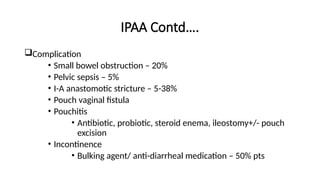 IPAA Contd….
Complication
• Small bowel obstruction – 20%
• Pelvic sepsis – 5%
• I-A anastomotic stricture – 5-38%
• Pouch vaginal fistula
• Pouchitis
• Antibiotic, probiotic, steroid enema, ileostomy+/- pouch
excision
• Incontinence
• Bulking agent/ anti-diarrheal medication – 50% pts
 