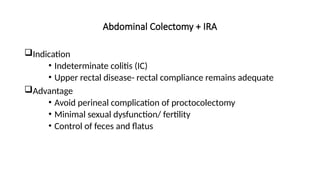 Abdominal Colectomy + IRA
Indication
• Indeterminate colitis (IC)
• Upper rectal disease- rectal compliance remains adequate
Advantage
• Avoid perineal complication of proctocolectomy
• Minimal sexual dysfunction/ fertility
• Control of feces and flatus
 