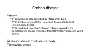 Crohn’s disease:
History:
• 1st
documented case described by Morgagni in 1761
• 1913 Scottish surgeon Dalziel described 9 cases of intestinal
inflammatory disease
• 1932,Landmark paper by Crohn and collogues provided the
pathologic and clinical findings of this inflammatory disease in young
adults.
Incidence: Male and female affected equally.
Distribution: Bimodal
 