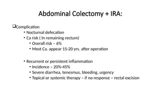 Abdominal Colectomy + IRA:
Complication
• Nocturnal defecation
• Ca risk ( In remaining rectum)
• Overall risk – 6%
• Most Ca. appear 15-20 yrs. after operation
• Recurrent or persistent inflammation
• Incidence – 20%-45%
• Severe diarrhea, tenesmus, bleeding, urgency
• Topical or systemic therapy – if no response – rectal excision
 