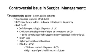 Controversial issue in Surgical Management:
Indeterminate colitis- In 10% colitis patients
• Overlapping features of UC & CD
• If CD cant be excluded – subtotal colectomy + ileostomy
• IPAA for IC
• Definitive pathologic diagnosis of UC
• IC without development of signs or symptoms of CD
• Long term functional outcome nearly identical to chronic UC
• Pouch loss
• Higher perineal complications
• IPAA for UC/IC
• 7% have revised diagnosis of CD
• High rate of perianal fistula / stricture
 