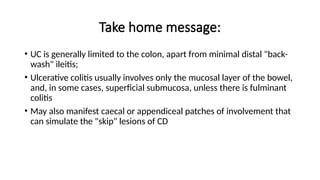 Take home message:
• UC is generally limited to the colon, apart from minimal distal "back-
wash" ileitis;
• Ulcerative colitis usually involves only the mucosal layer of the bowel,
and, in some cases, superficial submucosa, unless there is fulminant
colitis
• May also manifest caecal or appendiceal patches of involvement that
can simulate the "skip" lesions of CD
 