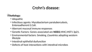Crohn’s disease:
Aetiology:
• Idiopathic
• Infectious agents: Mycobacterium paratuberculosis,
Enteroadherent E.Coli.
• Aberrant mucosal immune responses
• Genetic Factors: Genes associated are NOD2,MHC,MST1 3p21.
• Environmental factors: Smoking ,Countries adopting western
lifestyle
• Intestinal epithelial dysfunction
• Defects of host interactions with intestinal microbes
 