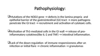 Pathophysiology:
Mutations of the NOD2 gene → defects in the lamina propria and
epithelial barrier of the gastrointestinal (GI) tract → more pathogens
penetrate the GI tract → recruitment and activation of cytotoxic cells.
Activation of Th1-mediated cells in the GI wall → release of pro-
inflammatory cytokines(like IL-2 and TNF) → intestinal inflammation.
Lack of the down-regulation of immune responsiveness after an
infection or initial flare → chronic inflammation → granulomas
 