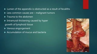  Lumen of the appendix is obstructed as a result of fecaliths
 Less common causes are – malignant tumors
 Trauma to the abdomen
 Intramural thickening caused by hyper
growth of lymphoid tissue
 Venous engorgement
 Accumulation of mucus and bacteria
 