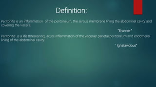 Definition:
Peritonitis is an inflammation of the peritoneum, the serous membrane lining the abdominal cavity and
covering the viscera.
“Brunner”
Peritonitis is a life threatening, acute inflammation of the visceral/ parietal peritoneum and endothelial
lining of the abdominal cavity.
“ Ignatavicious”
 