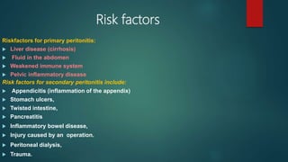 Risk factors
Riskfactors for primary peritonitis:
 Liver disease (cirrhosis)
 Fluid in the abdomen
 Weakened immune system
 Pelvic inflammatory disease
Risk factors for secondary peritonitis include:
 Appendicitis (inflammation of the appendix)
 Stomach ulcers,
 Twisted intestine,
 Pancreatitis
 Inflammatory bowel disease,
 Injury caused by an operation.
 Peritoneal dialysis,
 Trauma.
 