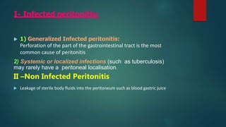 I- Infected peritonitis:
 1) Generalized Infected peritonitis:
Perforation of the part of the gastrointestinal tract is the most
common cause of peritonitis
2) Systemic or localized infections (such as tuberculosis)
may rarely have a peritoneal localisation.
II –Non Infected Peritonitis
 Leakage of sterile body fluids into the peritoneum such as blood gastric juice
 