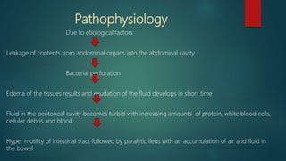 Pathophysiology
Due to etiological factors
Leakage of contents from abdominal organs into the abdominal cavity
Bacterial perforation
Edema of the tissues results and exudation of the fluid develops in short time
Fluid in the peritoneal cavity becomes turbid with increasing amounts of protein, white blood cells,
cellular debris and blood
Hyper motility of intestinal tract followed by paralytic ileus with an accumulation of air and fluid in
the bowel
 