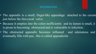 Introduction
• The appendix is a small, finger-like appendage attached to the cecum
just below the ileo-cecal valve.
• Because it empties into the colon inefficiently and its lumen is small, it
is prone to becoming obstructed and is vulnerable to infection.
• The obstructed appendix becomes inflamed and edematous and
eventually fills with pus, this is called appendicitis
 