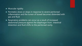  Muscular rigidity
 Peristalsis slows or stops in response to severe peritoneal
inflammation and the lumen of bowel becomes distended with
gas and fluid
 Respiratory problems can occur as a result of increased
abdominal pressure against the diaphragm from intestinal
distention and fluid shifts to the peritoneal cavity.
 