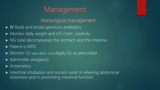 Management
Nonsurgical management
 IV fluids and broad spectrum antibiotics
 Monitor daily weight and I/O chart carefully
 NG tube decompresses the stomach and the intestine.
 Patient is NPO
 Monitor O2 saturation and Apply O2 as prescribed
 Administer analgesics
 Antiemetics
 Intestinal intubation and suction assist in relieving abdominal
distention and in promoting intestinal function
 
