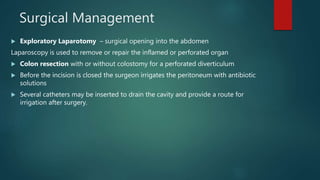 Surgical Management
 Exploratory Laparotomy – surgical opening into the abdomen
Laparoscopy is used to remove or repair the inflamed or perforated organ
 Colon resection with or without colostomy for a perforated diverticulum
 Before the incision is closed the surgeon irrigates the peritoneum with antibiotic
solutions
 Several catheters may be inserted to drain the cavity and provide a route for
irrigation after surgery.
 