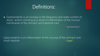 Definitions:
 Gastroenteritis is an increase in the frequency and water content of
stools and/or vomiting as a result of inflammation of the mucous
membranes of the stomach and intestinal tract
“ Ignatavicious”
Gastroenteritis is an inflammation of the mucosa of the stomach and
small intestine “ Lewis”
 