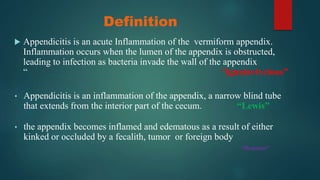 Definition
 Appendicitis is an acute Inflammation of the vermiform appendix.
Inflammation occurs when the lumen of the appendix is obstructed,
leading to infection as bacteria invade the wall of the appendix
“ “Ignatavivcious”
• Appendicitis is an inflammation of the appendix, a narrow blind tube
that extends from the interior part of the cecum. “Lewis”
• the appendix becomes inflamed and edematous as a result of either
kinked or occluded by a fecalith, tumor or foreign body
“Brunner”
 