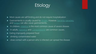 Etiology
 Most causes are self limiting and do not require hospitalization
 Gastroenteritis is usually caused by viruses. However, bacteria, parasites,
and fungus can also cause gastroenteritis.
 In children, rotavirus is the most common cause of severe disease.
 In adults, norovirus and Campylobacter are common causes.
 Eating improperly prepared food
 drinking contaminated water
 close contact with a person who is infected can spread the disease
 