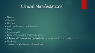 Clinical Manifestations
 Nausea
 Vomiting
 Diarrhea
 Abdominal cramping and distention
 Fever
 Increased WBC
 Blood or mucus in the stool may be present
 In Patient with epidemic viral gastroenteritis – myalgia, headache, and malaise
 Weakness
 cardiac dysrhythmias due to hypokalemia
 