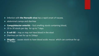 Infection with the Norwalk virus has a rapid onset of nausea,
 abdominal cramps and diarrhea
 Campylobacter enteritis – foul smelling stools containing blood,
 20 to 30 stools per day for up to 7 days.
 E-coli GE – may or may not have blood in the stool.
 Diarrhea can last for up to 10days
 Shigella - causes stools to have blood acidic mucus which can continue for up
to 5 days
 