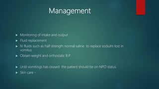 Management
 Monitoring of intake and output
 Fluid replacement
 IV fluids such as half strength normal saline to replace sodiulm lost in
vomitus
 Obtain weight and orthostatic B.P
 Until vomitings has ceased the patient should be on NPO status
 Skin care -
 