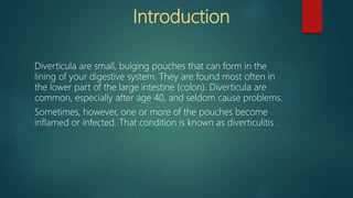 Introduction
Diverticula are small, bulging pouches that can form in the
lining of your digestive system. They are found most often in
the lower part of the large intestine (colon). Diverticula are
common, especially after age 40, and seldom cause problems.
Sometimes, however, one or more of the pouches become
inflamed or infected. That condition is known as diverticulitis .
 