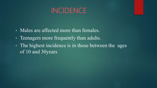 INCIDENCE
• Males are affected more than females.
• Teenagers more frequently than adults.
• The highest incidence is in those between the ages
of 10 and 30years
 