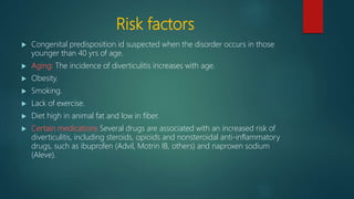 Risk factors
 Congenital predisposition id suspected when the disorder occurs in those
younger than 40 yrs of age.
 Aging: The incidence of diverticulitis increases with age.
 Obesity.
 Smoking.
 Lack of exercise.
 Diet high in animal fat and low in fiber.
 Certain medications Several drugs are associated with an increased risk of
diverticulitis, including steroids, opioids and nonsteroidal anti-inflammatory
drugs, such as ibuprofen (Advil, Motrin IB, others) and naproxen sodium
(Aleve).
 