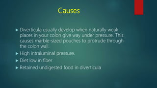 Causes
 Diverticula usually develop when naturally weak
places in your colon give way under pressure. This
causes marble-sized pouches to protrude through
the colon wall.
 High intraluminal pressure.
 Diet low in fiber
 Retained undigested food in diverticula
 