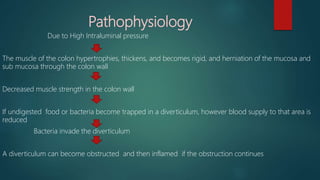 Pathophysiology
Due to High Intraluminal pressure
The muscle of the colon hypertrophies, thickens, and becomes rigid, and herniation of the mucosa and
sub mucosa through the colon wall
Decreased muscle strength in the colon wall
If undigested food or bacteria become trapped in a diverticulum, however blood supply to that area is
reduced
Bacteria invade the diverticulum
A diverticulum can become obstructed and then inflamed if the obstruction continues
 