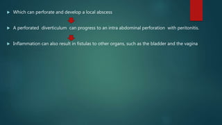  Which can perforate and develop a local abscess
 A perforated diverticulum can progress to an intra abdominal perforation with peritonitis.
 Inflammation can also result in fistulas to other organs, such as the bladder and the vagina
 