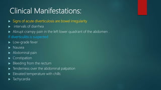 Clinical Manifestations:
 Signs of acute diverticulosis are bowel irregularity
 intervals of diarrhea
 Abrupt crampy pain in the left lower quadrant of the abdomen .
If diverticulitis is suspected
 Low-grade fever
 Nausea
 Abdominal pain
 Constipation
 Bleeding from the rectum
 Tenderness over the abdominal palpation
 Elevated temperature with chills
 Tachycardia
 