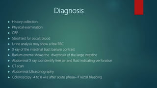 Diagnosis
 History collection
 Physical examination
 CBP
 Stool test for occult blood
 Urine analysis may show a few RBC
 X ray of the intestinal tract barium contrast
 Barium enema shows the diverticula of the large intestine
 Abdominal X ray too identify free air and fluid indicating perforation
 CT scan
 Abdominal Ultrasonography
 Colonoscopy 4 to 8 wks after acute phase– if rectal bleeding
 