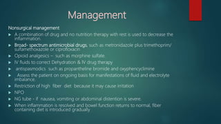 Management
Nonsurgical management
 A combination of drug and no nutrition therapy with rest is used to decrease the
inflammation.
 Broad- spectrum antimicrobial drugs, such as metronidazole plus trimethoprim/
sulfamethoxazole or ciprofloxacin
 Opioid analgesics – such as morphine sulfate.
 IV fluids to correct Dehydration & IV drug therapy
 antispasmodics such as propantheline bromide and oxyphencyclimine
 Assess the patient on ongoing basis for manifestations of fluid and electrolyte
imbalance.
 Restriction of high fiber diet because it may cause irritation
 NPO
 NG tube - if nausea, vomiting or abdominal distention is severe.
 When inflammation is resolved and bowel function returns to normal, fiber
containing diet is introduced gradually
 