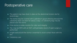 Postoperative care
 The patient may have drain in place at the abdominal incision site for
several days
 The stoma may be covered with a petroleum gauze dressing because the
colostomy does not drain for about 2 days or colostomy bag may be
placed over the stoma
 If the stoma is visible monitor for color and integrity
 The may be NPO with an NGT until peristalsis returns if open surgery is
performed
 A tight seal around the stoma is essential to avoid contact feces with the
skin
 Colostomy care
 