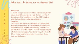 Blood test
A health care professional will take a blood sample from
you and send the sample to a lab. Doctors use blood
tests to check for conditions other than IBS, including
anemia, infection, and digestive diseases.
Stool test
Your doctor will give you a container for catching and
holding a stool sample. You will receive instructions on
where to send or take the kit for testing. Doctors use
stool tests to check for blood in your stool or other signs
of infections or diseases. Your doctor may also check for
blood in your stool by examining your rectum during
your physical exam.
 