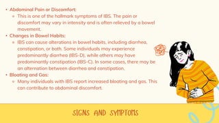 • Abdominal Pain or Discomfort:
⚬ This is one of the hallmark symptoms of IBS. The pain or
discomfort may vary in intensity and is often relieved by a bowel
movement.
• Changes in Bowel Habits:
⚬ IBS can cause alterations in bowel habits, including diarrhea,
constipation, or both. Some individuals may experience
predominantly diarrhea (IBS-D), while others may have
predominantly constipation (IBS-C). In some cases, there may be
an alternation between diarrhea and constipation.
• Bloating and Gas:
⚬ Many individuals with IBS report increased bloating and gas. This
can contribute to abdominal discomfort.
 