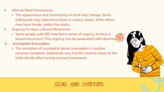 4. Altered Stool Consistency:
⚬ The appearance and consistency of stool may change. Some
individuals may experience loose or watery stools, while others
may have harder, pellet-like stools.
5. Urgency to Have a Bowel Movement:
⚬ Some people with IBS may feel a sense of urgency to have a
bowel movement. This urgency can be associated with diarrhea.
6. Incomplete Evacuation:
⚬ The sensation of incomplete bowel evacuation is another
common symptom. Individuals may feel the need to return to the
toilet shortly after having a bowel movement.
 