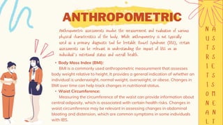 ANTHROPOMETRIC
• Body Mass Index (BMI):
BMI is a commonly used anthropometric measurement that assesses
body weight relative to height. It provides a general indication of whether an
individual is underweight, normal weight, overweight, or obese. Changes in
BMI over time can help track changes in nutritional status.
• Waist Circumference:
Measuring the circumference of the waist can provide information about
central adiposity, which is associated with certain health risks. Changes in
waist circumference may be relevant in assessing changes in abdominal
bloating and distension, which are common symptoms in some individuals
with IBS.
 