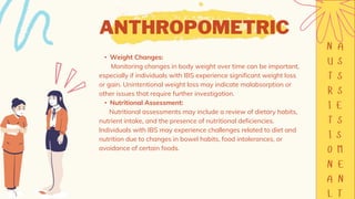 ANTHROPOMETRIC
• Weight Changes:
Monitoring changes in body weight over time can be important,
especially if individuals with IBS experience significant weight loss
or gain. Unintentional weight loss may indicate malabsorption or
other issues that require further investigation.
• Nutritional Assessment:
Nutritional assessments may include a review of dietary habits,
nutrient intake, and the presence of nutritional deficiencies.
Individuals with IBS may experience challenges related to diet and
nutrition due to changes in bowel habits, food intolerances, or
avoidance of certain foods.
 