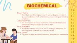 BIOCHEMICAL
Glucose Testing:
⚬ Blood Glucose and Hemoglobin A1c: To rule out diabetes or impaired
glucose metabolism, which can sometimes present with gastrointestinal
symptoms.
Lactose Breath Test:
⚬ This test assesses for lactose intolerance, a condition that can cause
gastrointestinal symptoms similar to those of IBS.
Serum Electrolytes:
⚬ Repeated diarrhea in IBS-D could lead to electrolyte imbalances, and
assessing serum electrolyte levels may be relevant.
Serum Albumin:
⚬ Low levels of serum albumin could indicate malnutrition or inflammation.
 