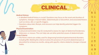 CLINICAL
Medical History:
• A detailed medical history is crucial. Questions may focus on the onset and duration of
symptoms, changes in bowel habits, abdominal pain or discomfort, and associated factors
such as stress, diet, or specific triggers.
• Questions about diet, lifestyle, and stressors can help identify potential triggers for
symptoms.
Physical Examination:
• A physical examination may be conducted to assess for signs of abdominal tenderness,
distension, or masses. This can help rule out other potential causes of abdominal pain.
Rome Criteria:
• The Rome criteria are widely used for diagnosing functional gastrointestinal disorders,
including IBS. Meeting the criteria involves the presence of recurrent abdominal pain or
discomfort for at least six months, along with specific criteria related to changes in bowel
habits.
 