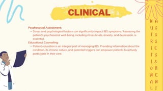 CLINICAL
Psychosocial Assessment:
• Stress and psychological factors can significantly impact IBS symptoms. Assessing the
patient's psychosocial well-being, including stress levels, anxiety, and depression, is
essential.
Educational Counseling:
• Patient education is an integral part of managing IBS. Providing information about the
condition, its chronic nature, and potential triggers can empower patients to actively
participate in their care.
 